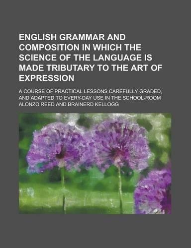 English Grammar and Composition in Which the Science of the Language Is Made Tributary to the Art of Expression; A Course of Practical Lessons Carefully Graded, and Adapted to Every-Day Use in the School-Room