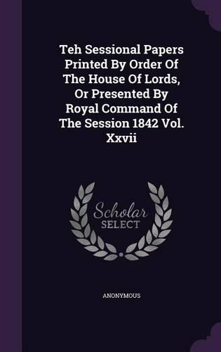 Teh Sessional Papers Printed by Order of the House of Lords, or Presented by Royal Command of the Session 1842 Vol. XXVII
