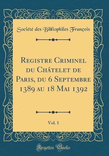 Registre Criminel du Chátelet de Paris, du 6 Septembre 1389 au 18 Mai 1392, Vol. 1 (Classic Reprint)