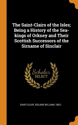 The Saint-Clairs of the Isles; Being a History of the Sea-kings of Orkney and Their Scottish Successors of the Sirname of Sinclair