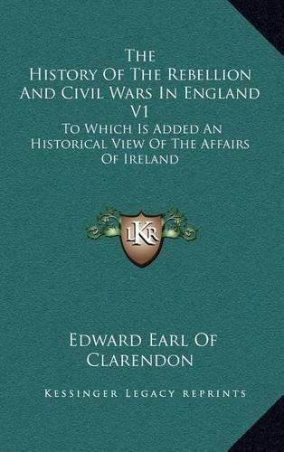 The History of the Rebellion and Civil Wars in England V1: To Which Is Added an Historical View of the Affairs of Ireland