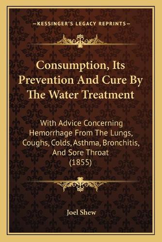 Consumption, Its Prevention And Cure By The Water Treatment: With Advice Concerning Hemorrhage From The Lungs, Coughs, Colds, Asthma, Bronchitis, And Sore Throat (1855)(English)