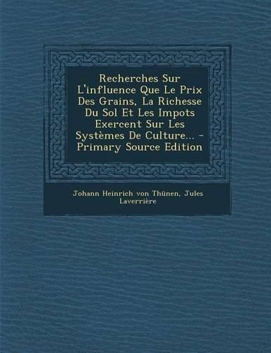 Recherches Sur L'Influence Que Le Prix Des Grains, La Richesse Du Sol Et Les Impots Exercent Sur Les Systemes de Culture... - Primary Source Edition