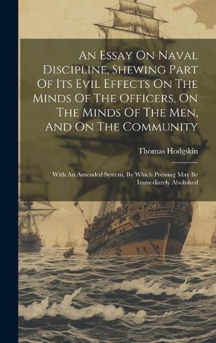 An Essay On Naval Discipline, Shewing Part Of Its Evil Effects On The Minds Of The Officers, On The Minds Of The Men, And On The Community; With An Amended System, By Which Pressing May Be Immediately Abolished