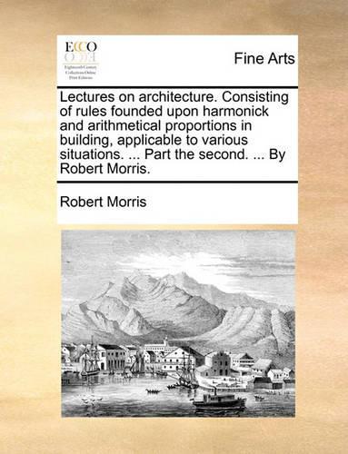 Lectures on Architecture. Consisting of Rules Founded Upon Harmonick and Arithmetical Proportions in Building, Applicable to Various Situations. ... Part the Second. ... by Robert Morris.