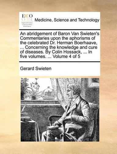 An Abridgement of Baron Van Swieten's Commentaries Upon the Aphorisms of the Celebrated Dr. Herman Boerhaave, ... Concerning the Knowledge and Cure of Diseases. by Colin Hossack, ... in Five Volumes. ... Volume 4 of 5: (English)