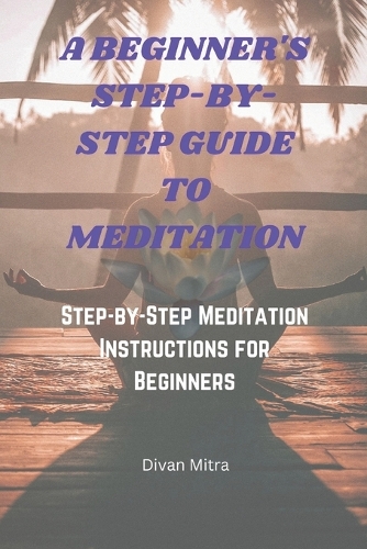 A Beginner's Step-By-Step Guide to Meditation: Step-by-Step Meditation Instructions for Beginners