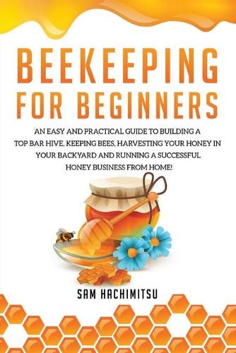 Beekeeping For Beginners: An Easy and Practical Guide to Building a Top Bar Hive, Keeping Bees, Harvesting Your Honey in Your Backyard and Running a Successful Honey Business