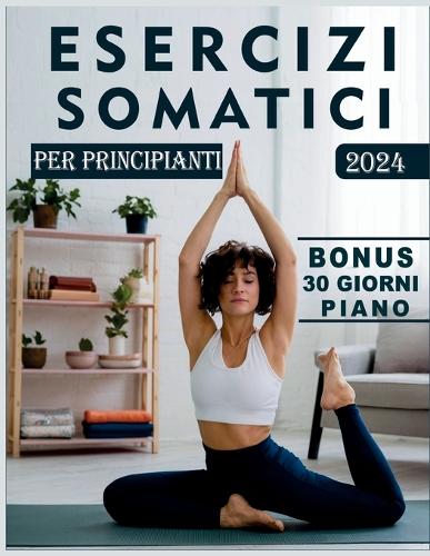 Esercizi Somatici Per Principianti: La Guida Definitiva Alla Perdita Di Peso, Al Sollievo Dallo Stress, All'equilibrio Emotivo E Alle Semplici Tecniche Di Yoga Con Immagini Dettagliate