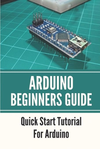 Arduino Beginners Guide: Quick Start Tutorial For Arduino: Getting Started Using Arduino