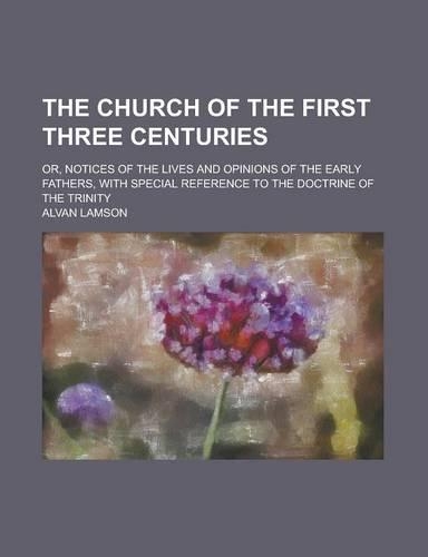 The Church of the First Three Centuries; Or, Notices of the Lives and Opinions of the Early Fathers, with Special Reference to the Doctrine of the Trinity