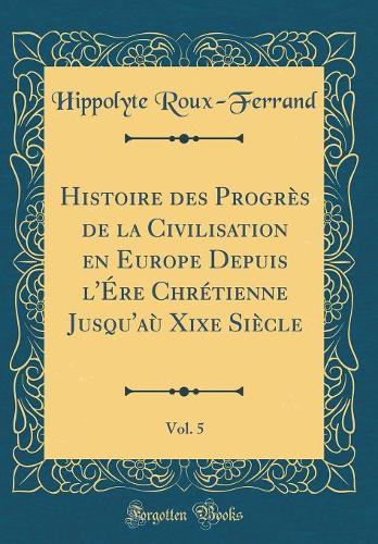 Histoire des Progrès de la Civilisation en Europe Depuis l'Ére Chrétienne Jusqu'aù Xixe Siècle, Vol. 5 (Classic Reprint)