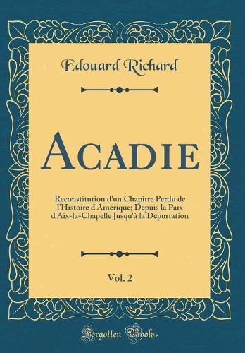 Acadie, Vol. 2: Reconstitution d'un Chapitre Perdu de l'Histoire d'Amérique; Depuis la Paix d'Aix-la-Chapelle Jusqu'à la Déportation (Classic Reprint)