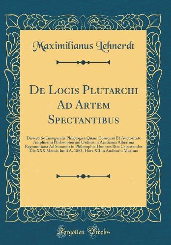 De Locis Plutarchi Ad Artem Spectantibus: Dissertatio Inauguralis Philologica Quam Consensu Et Auctoritate Amplissimi Philosophorum Ordinis in Academia Albertina Regimontana Ad Summos in Philosophia Honores Rite Capessendos Die XXX Mensis Iunii A. 