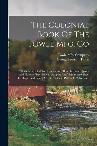 The Colonial Book Of The Towle Mfg. Co: Which Is Intended To Delineate And Describe Some Quaint And Historic Places In Newburyport And Vicinity And Show The Origin And Beauty Of The Coloni