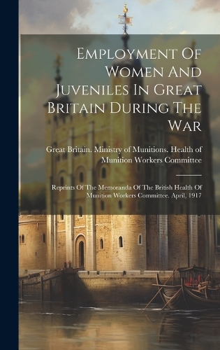 Employment Of Women And Juveniles In Great Britain During The War: Reprints Of The Memoranda Of The British Health Of Munition Workers Committee. April, 1917
