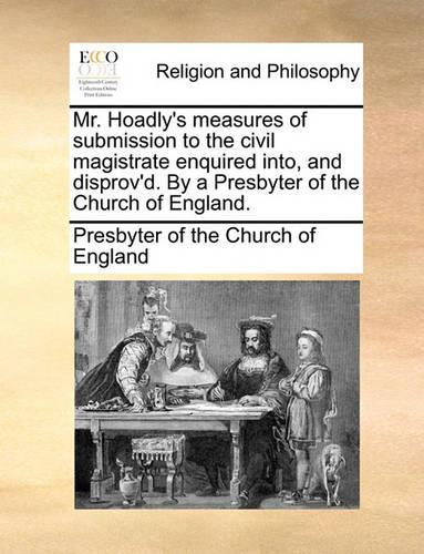 Mr. Hoadly's Measures of Submission to the Civil Magistrate Enquired Into, and Disprov'd. by a Presbyter of the Church of England.