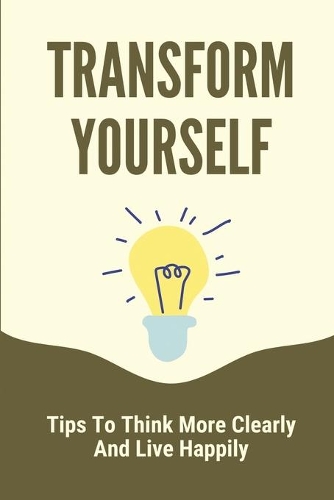 Transform Yourself: Tips To Think More Clearly And Live Happily: The Growth Of The Mind