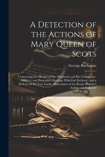 A Detection of the Actions of Mary Queen of Scots: Concerning the Murder of her Husband, and her Conspiracy, Adultery, and Pretended Marriage With Earl Bothwel: and a Defense of the True Lords, Maint