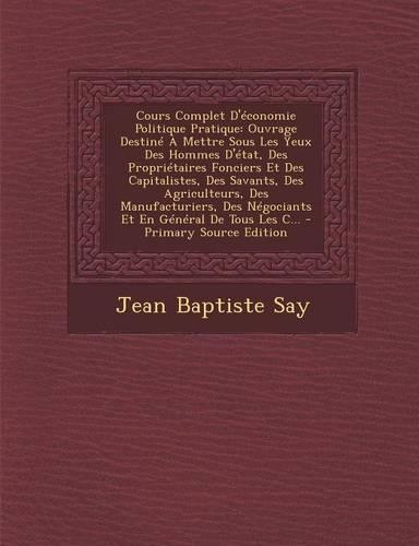 Cours Complet D'Economie Politique Pratique: Ouvrage Destine a Mettre Sous Les Yeux Des Hommes D'Etat, Des Proprietaires Fonciers Et Des Capitalistes, Des Savants, Des Agriculteurs, Des Manufac(French)