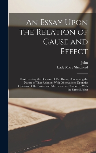 An Essay Upon the Relation of Cause and Effect: Controverting the Doctrine of Mr. Hume, Concerning the Nature of That Relation, With Observations Upon the Opinions of Dr. Brown and Mr. Lawrence Co