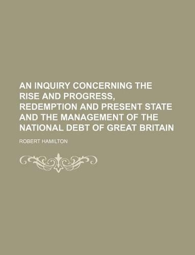 An Inquiry Concerning the Rise and Progress, Redemption and Present State and the Management of the National Debt of Great Britain: (English)