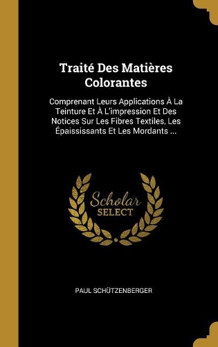 Traité Des Matières Colorantes: Comprenant Leurs Applications À La Teinture Et À L'impression Et Des Notices Sur Les Fibres Textiles, Les Épaississants Et Les Mordants ...
