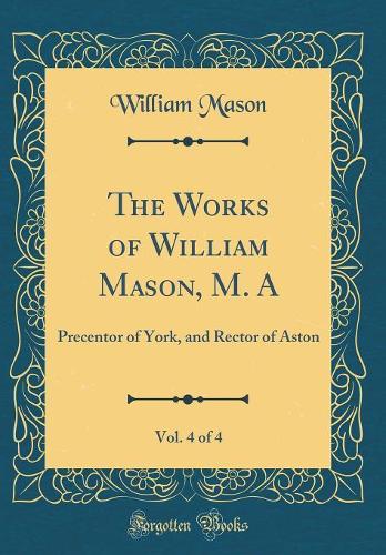The Works of William Mason, M. A, Vol. 4 of 4: Precentor of York, and Rector of Aston (Classic Reprint)
