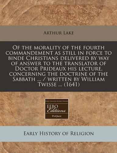 Of the Morality of the Fourth Commandement as Still in Force to Binde Christians Delivered by Way of Answer to the Translator of Doctor Prideaux His Lecture, Concerning the Doctrine of the Sabbath ... / Written by William Twisse ... (1641): (English)
