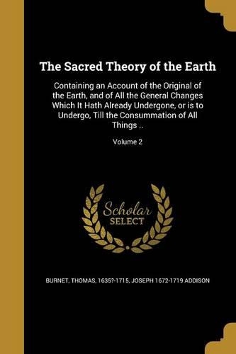 The Sacred Theory of the Earth: Containing an Account of the Original of the Earth, and of All the General Changes Which It Hath Already Undergone, or is to Undergo, Till the Consu