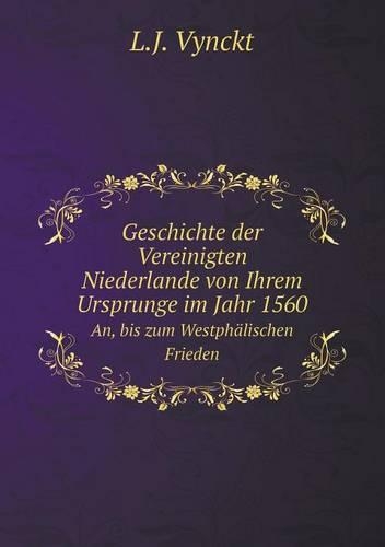 Geschichte der Vereinigten Niederlande von Ihrem Ursprunge im Jahr 1560 An, bis zum Westphälischen Frieden