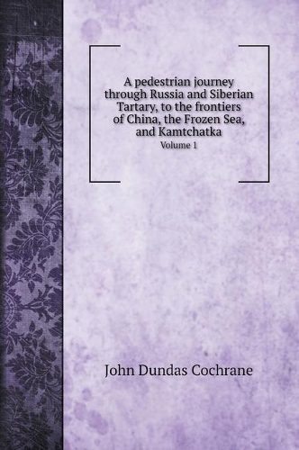 A pedestrian journey through Russia and Siberian Tartary, to the frontiers of China, the Frozen Sea, and Kamtchatka: Volume 1