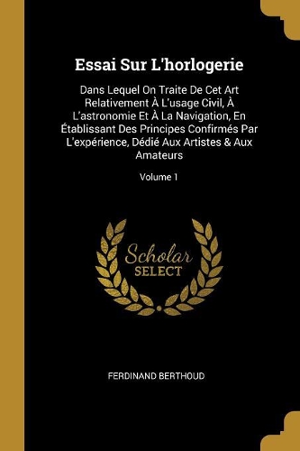 Essai Sur L'horlogerie: Dans Lequel On Traite De Cet Art Relativement ? L'usage Civil, ? L'astronomie Et ? La Navigation, En ?tablissant Des Principes Confirm?s Par L'exp?r