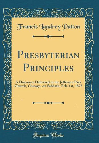 Presbyterian Principles: A Discourse Delivered in the Jefferson Park Church, Chicago, on Sabbath, Feb. 1st, 1875 (Classic Reprint)