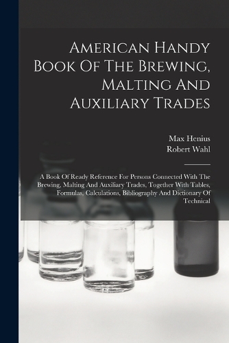 American Handy Book Of The Brewing, Malting And Auxiliary Trades: A Book Of Ready Reference For Persons Connected With The Brewing, Malting And Auxiliary Trades, Together With Tables, Formulas, Calculations, Biblio