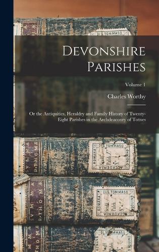 Devonshire Parishes: Or the Antiquities, Heraldry and Family History of Twenty-eight Parishes in the Archdeaconry of Totnes; Volume 1