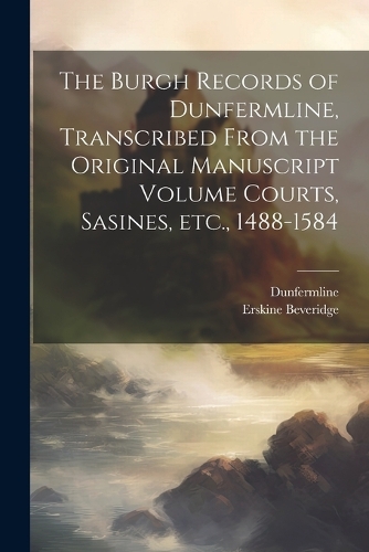 The Burgh Records of Dunfermline, Transcribed From the Original Manuscript Volume Courts, Sasines, etc., 1488-1584