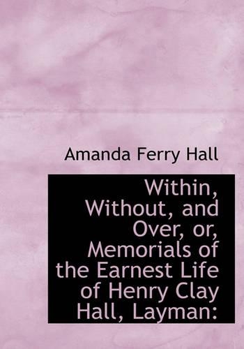 Within, Without, and Over, Or, Memorials of the Earnest Life of Henry Clay Hall, Layman: (English)