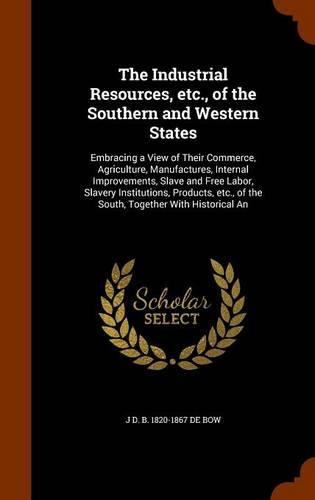 The Industrial Resources, etc., of the Southern and Western States: Embracing a View of Their Commerce, Agriculture, Manufactures, Internal Improvements, Slave and Free Labor, Slavery Institutions, Products, etc., of(English)