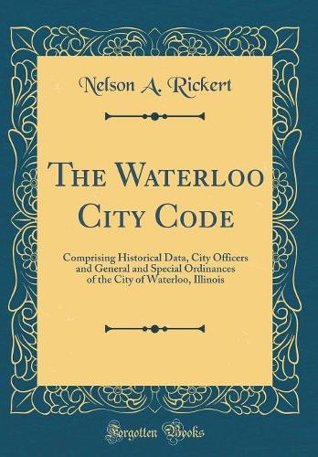 The Waterloo City Code: Comprising Historical Data, City Officers and General and Special Ordinances of the City of Waterloo, Illinois (Classic Reprint)