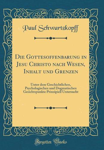 Die Gottesoffenbarung in Jesu Christo nach Wesen, Inhalt und Grenzen: Unter dem Geschichtlichen, Psychologischen und Dogmatischen Gesichtspunkte Prinzipiell Untersucht (Classic Reprint)