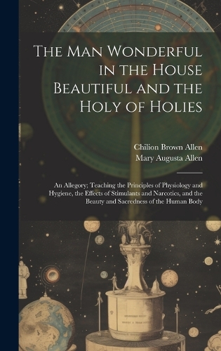 The Man Wonderful in the House Beautiful and the Holy of Holies: An Allegory; Teaching the Principles of Physiology and Hygiene, the Effects of Stimulants and Narcotics, and the Beauty and Sacredness of the Human 
