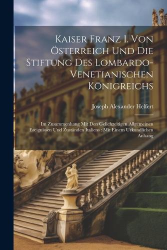 Kaiser Franz I. Von Österreich Und Die Stiftung Des Lombardo-Venetianischen Königreichs: Im Zusammenhang Mit Den Gelichzeitigen Allgemeinen Ereignissen Und Zuständen Italiens: Mit Einem Urkundlichen Anhang