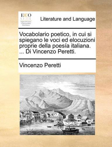 Vocabolario Poetico, in Cui Si Spiegano Le Voci Ed Elocuzioni Proprie Della Poesia Italiana. ... Di Vincenzo Peretti.: (Italian)