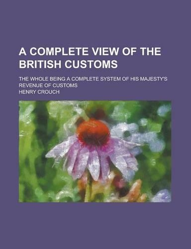 A Complete View of the British Customs; The Whole Being a Complete System of His Majesty's Revenue of Customs