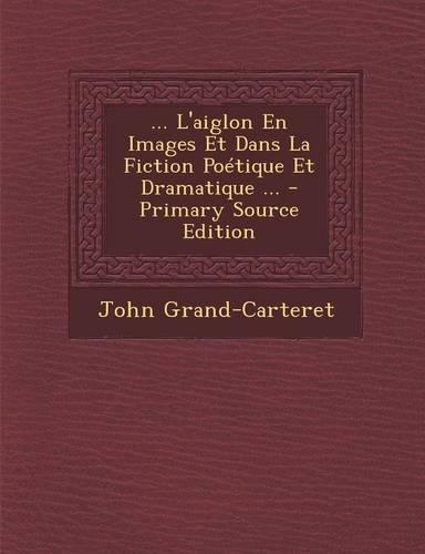 L'Aiglon En Images Et Dans La Fiction Poetique Et Dramatique ...: (French)