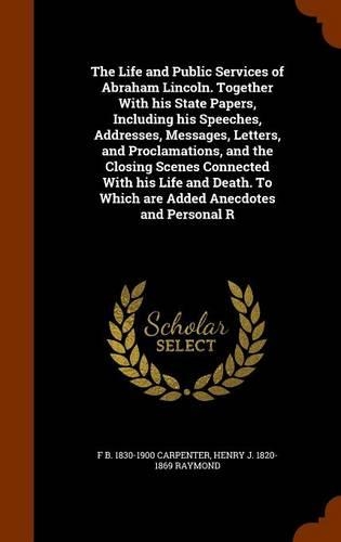 The Life and Public Services of Abraham Lincoln. Together with His State Papers, Including His Speeches, Addresses, Messages, Letters, and Proclamations, and the Closing Scenes Connected with His Life and Death. to Which Are Added Anecdotes and Per