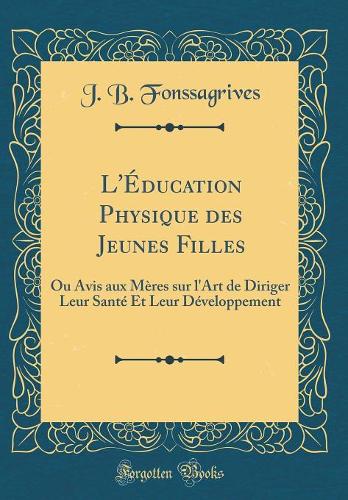 L'Éducation Physique des Jeunes Filles: Ou Avis aux Mères sur l'Art de Diriger Leur Santé Et Leur Développement (Classic Reprint)