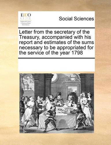 Letter from the Secretary of the Treasury, Accompanied with His Report and Estimates of the Sums Necessary to Be Appropriated for the Service of the Year 1798