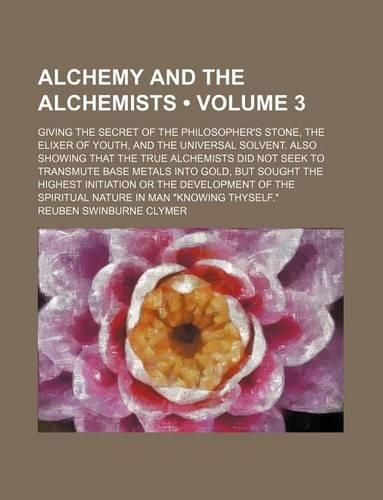 Alchemy and the Alchemists (Volume 3); Giving the Secret of the Philosopher's Stone, the Elixer of Youth, and the Universal Solvent. Also Showing That